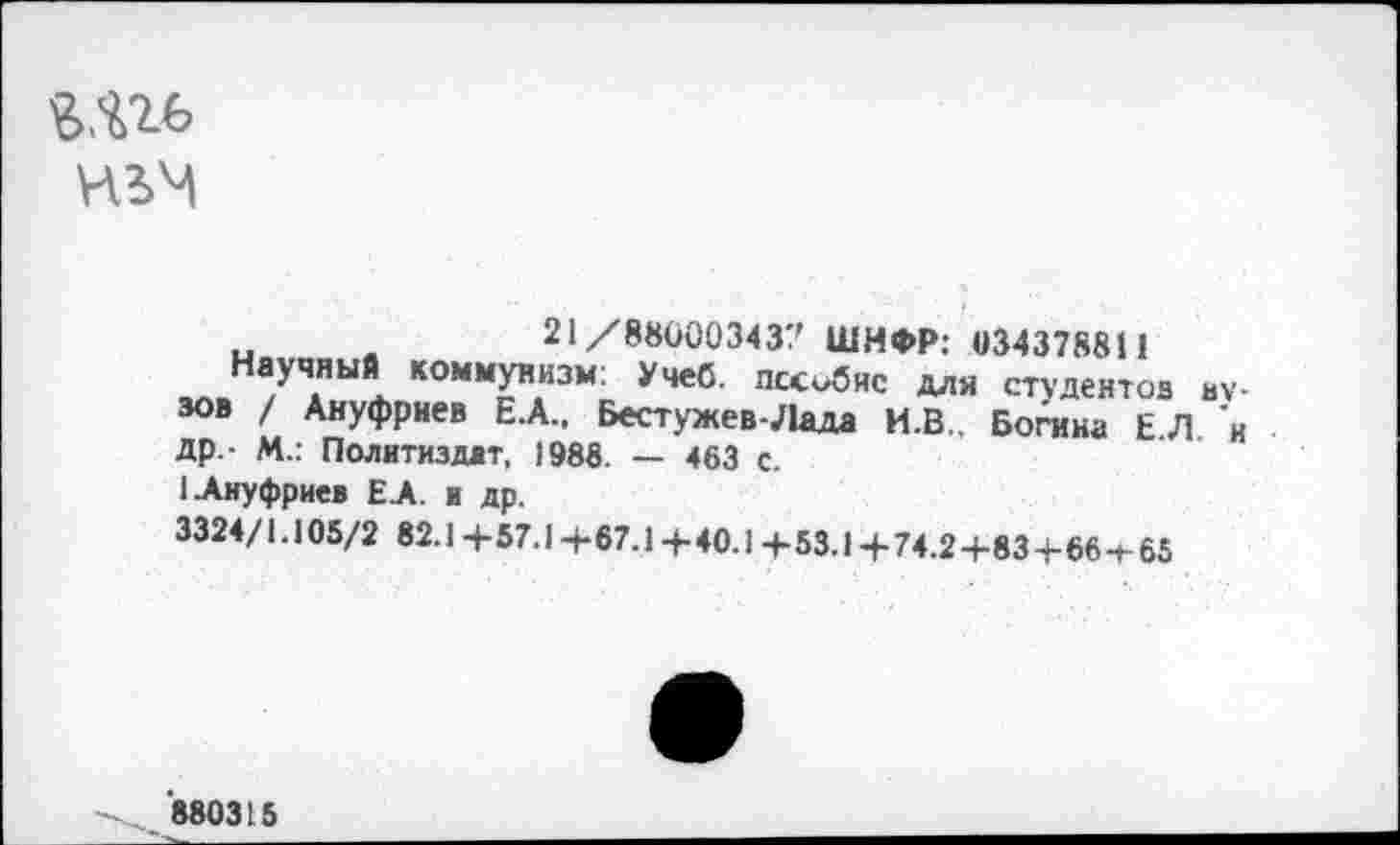 ﻿8ЯМ>
21/880003437 ШИФР: 034378811
Научный коммунизм: Учеб, шжобнс для студентов вузов / Ануфриев Е.А.. Бестужев-Лада И.В.. Богина ЕЛ и др - М.: Политиздат, 1988. — 463 с.
1 Ануфриев Е.А. и др.
3324/1.105/2 82.1+57.1 +67.1 +40.1 +53.1 +74.2+83+664-65
'880315